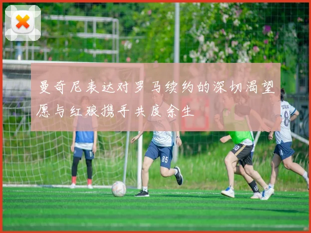 曼奇尼表达对罗马续约的深切渴望愿与红狼携手共度余生
