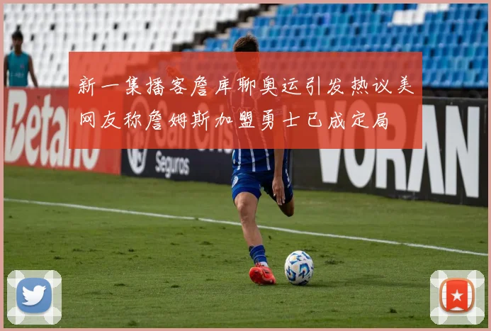 新一集播客詹库聊奥运引发热议美网友称詹姆斯加盟勇士已成定局