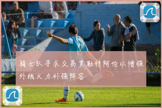 骑士队寻求交易贾勒特阿伦以增强外线火力补强阵容