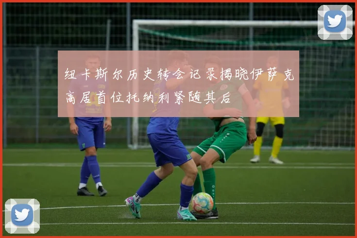 纽卡斯尔历史转会记录揭晓伊萨克高居首位托纳利紧随其后