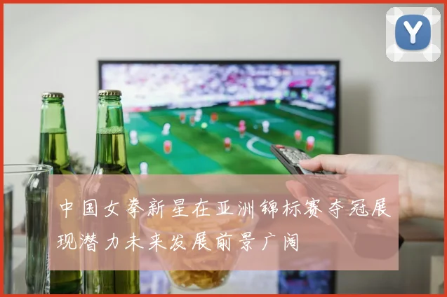 中国女拳新星在亚洲锦标赛夺冠展现潜力未来发展前景广阔