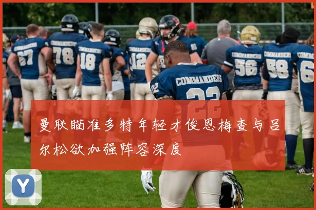 曼联瞄准多特年轻才俊恩梅查与吕尔松欲加强阵容深度