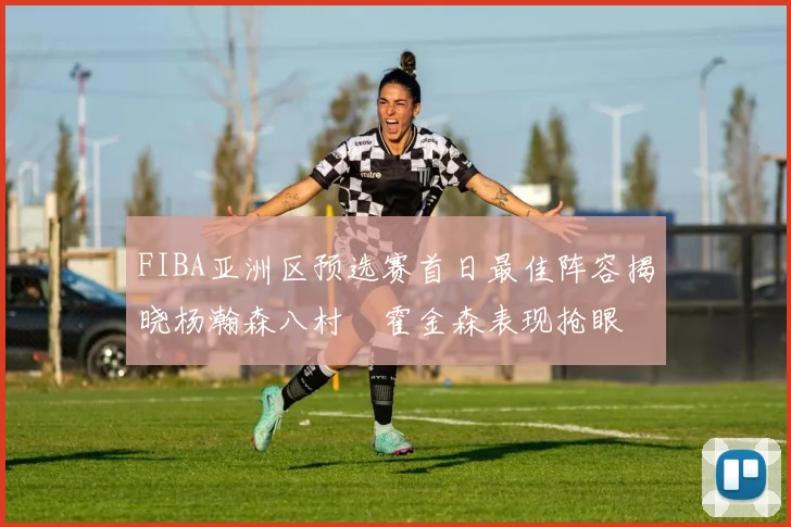 FIBA亚洲区预选赛首日最佳阵容揭晓杨瀚森八村塁霍金森表现抢眼