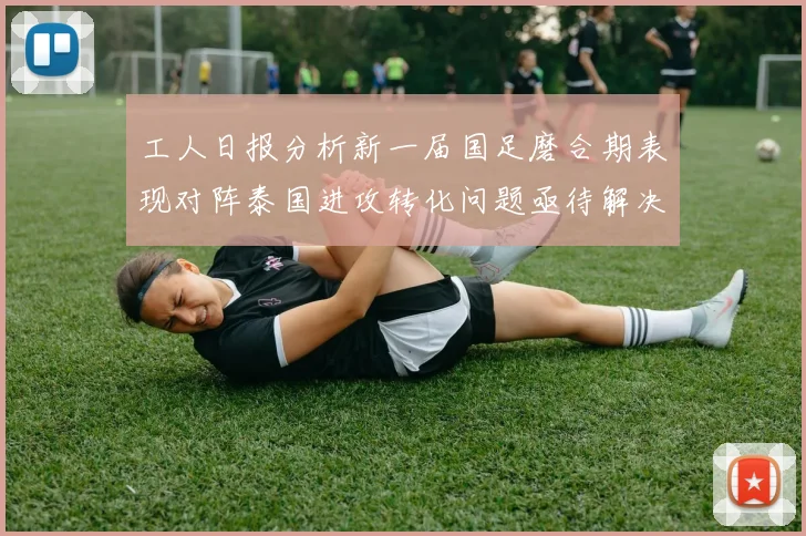 工人日报分析新一届国足磨合期表现对阵泰国进攻转化问题亟待解决